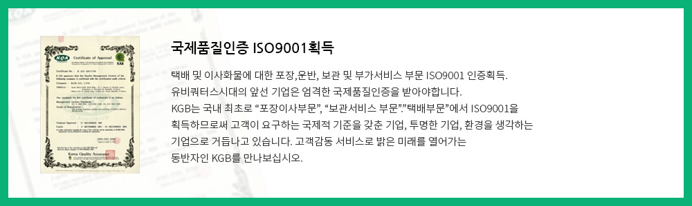 국제품질인증 ISO9001획득:택배 및 이사화물에 대한 포장,운반, 보관 및 부가서비스 부문 ISO9001 인증획득.유비쿼터스시대의 앞선 기업은 엄격한 국제품질인증을 받아야합니다.KGB는 국내 최초로 “포장이사부문”, “보관서비스 부문”.”택배부문”에서 ISO9001을 획득하므로써 고객이 요구하는 국제적 기준을 갖춘 기업, 투명한 기업, 환경을 생각하는 기업으로 거듭나고 있습니다. 고객감동 서비스로 밝은 미래를 열어가는 동반자인 KGB를 만나보십시오.